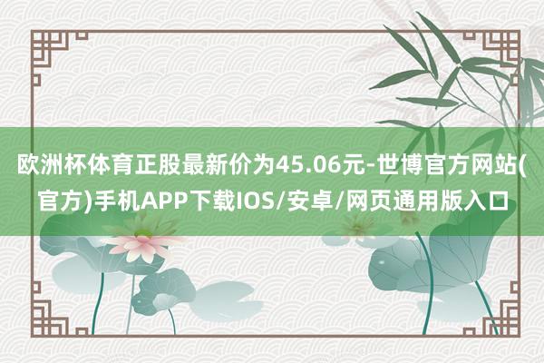 欧洲杯体育正股最新价为45.06元-世博官方网站(官方)手机APP下载IOS/安卓/网页通用版入口