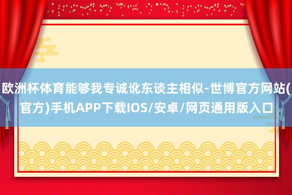 欧洲杯体育能够我专诚讹东谈主相似-世博官方网站(官方)手机APP下载IOS/安卓/网页通用版入口