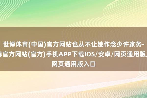 世博体育(中国)官方网站也从不让她作念少许家务-世博官方网站(官方)手机APP下载IOS/安卓/网页通用版入口