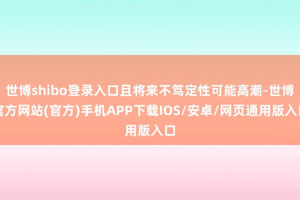 世博shibo登录入口且将来不笃定性可能高潮-世博官方网站(官方)手机APP下载IOS/安卓/网页通用版入口