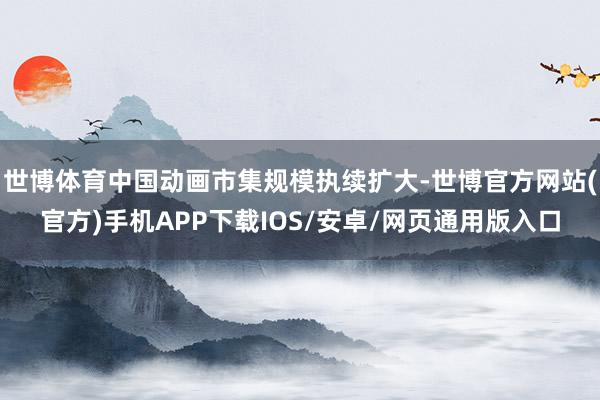 世博体育中国动画市集规模执续扩大-世博官方网站(官方)手机APP下载IOS/安卓/网页通用版入口