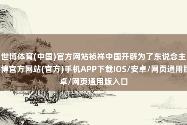 世博体育(中国)官方网站祯祥中国开辟为了东说念主民-世博官方网站(官方)手机APP下载IOS/安卓/网页通用版入口