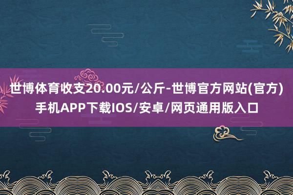 世博体育收支20.00元/公斤-世博官方网站(官方)手机APP下载IOS/安卓/网页通用版入口