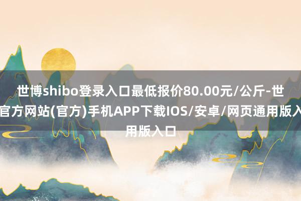 世博shibo登录入口最低报价80.00元/公斤-世博官方网站(官方)手机APP下载IOS/安卓/网页通用版入口