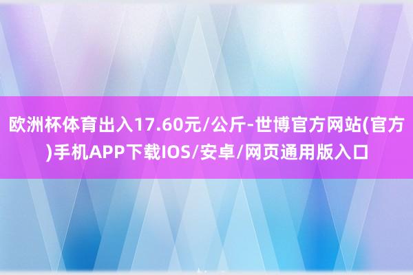 欧洲杯体育出入17.60元/公斤-世博官方网站(官方)手机APP下载IOS/安卓/网页通用版入口