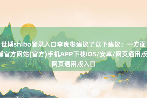 世博shibo登录入口李良彬建议了以下建议：一方面-世博官方网站(官方)手机APP下载IOS/安卓/网页通用版入口