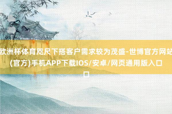 欧洲杯体育咫尺下搭客户需求较为茂盛-世博官方网站(官方)手机APP下载IOS/安卓/网页通用版入口