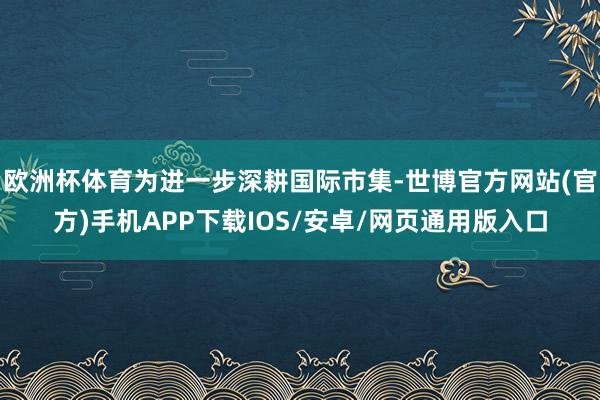 欧洲杯体育为进一步深耕国际市集-世博官方网站(官方)手机APP下载IOS/安卓/网页通用版入口
