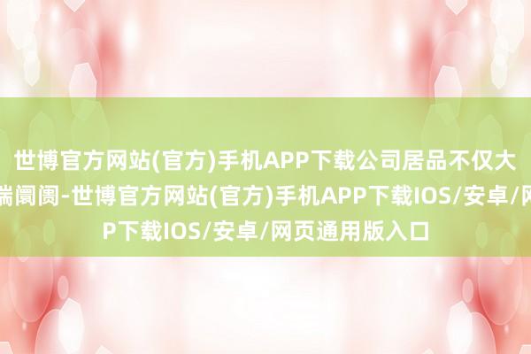 世博官方网站(官方)手机APP下载公司居品不仅大要成功进入高端阛阓-世博官方网站(官方)手机APP下载IOS/安卓/网页通用版入口