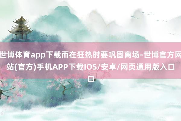 世博体育app下载而在狂热时要巩固离场-世博官方网站(官方)手机APP下载IOS/安卓/网页通用版入口
