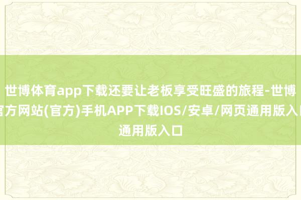 世博体育app下载还要让老板享受旺盛的旅程-世博官方网站(官方)手机APP下载IOS/安卓/网页通用版入口