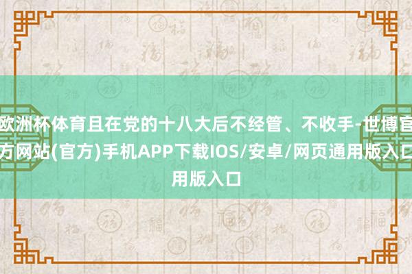 欧洲杯体育且在党的十八大后不经管、不收手-世博官方网站(官方)手机APP下载IOS/安卓/网页通用版入口
