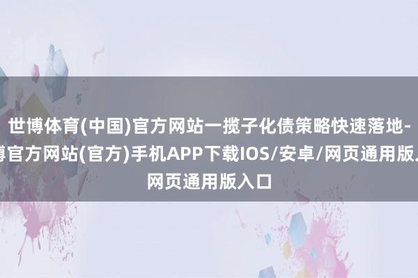 世博体育(中国)官方网站一揽子化债策略快速落地-世博官方网站(官方)手机APP下载IOS/安卓/网页通用版入口