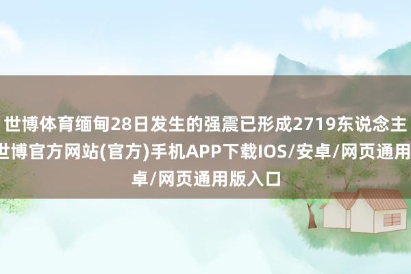 世博体育缅甸28日发生的强震已形成2719东说念主遭难-世博官方网站(官方)手机APP下载IOS/安卓/网页通用版入口