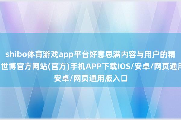shibo体育游戏app平台好意思满内容与用户的精确匹配-世博官方网站(官方)手机APP下载IOS/安卓/网页通用版入口