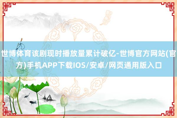 世博体育该剧现时播放量累计破亿-世博官方网站(官方)手机APP下载IOS/安卓/网页通用版入口