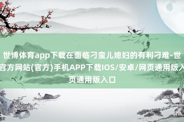 世博体育app下载在面临刁蛮儿媳妇的有利刁难-世博官方网站(官方)手机APP下载IOS/安卓/网页通用版入口
