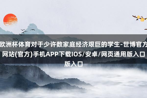 欧洲杯体育对于少许数家庭经济艰巨的学生-世博官方网站(官方)手机APP下载IOS/安卓/网页通用版入口