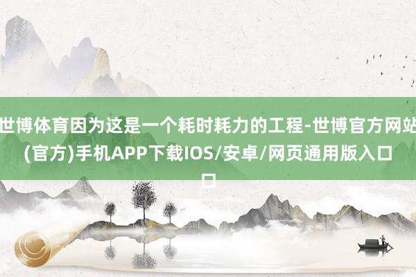 世博体育因为这是一个耗时耗力的工程-世博官方网站(官方)手机APP下载IOS/安卓/网页通用版入口