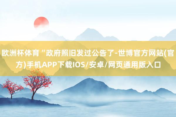欧洲杯体育“政府照旧发过公告了-世博官方网站(官方)手机APP下载IOS/安卓/网页通用版入口