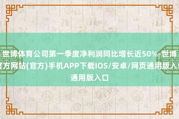 世博体育公司第一季度净利润同比增长近50%-世博官方网站(官方)手机APP下载IOS/安卓/网页通用版入口