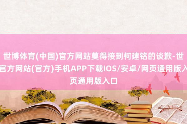 世博体育(中国)官方网站莫得接到柯建铭的谈歉-世博官方网站(官方)手机APP下载IOS/安卓/网页通用版入口