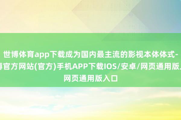 世博体育app下载成为国内最主流的影视本体体式-世博官方网站(官方)手机APP下载IOS/安卓/网页通用版入口