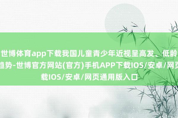 世博体育app下载我国儿童青少年近视呈高发、低龄化、重度化趋势-世博官方网站(官方)手机APP下载IOS/安卓/网页通用版入口