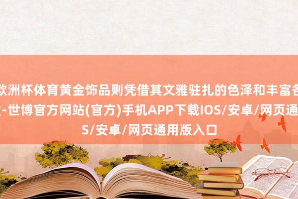欧洲杯体育黄金饰品则凭借其文雅驻扎的色泽和丰富各种的名堂-世博官方网站(官方)手机APP下载IOS/安卓/网页通用版入口