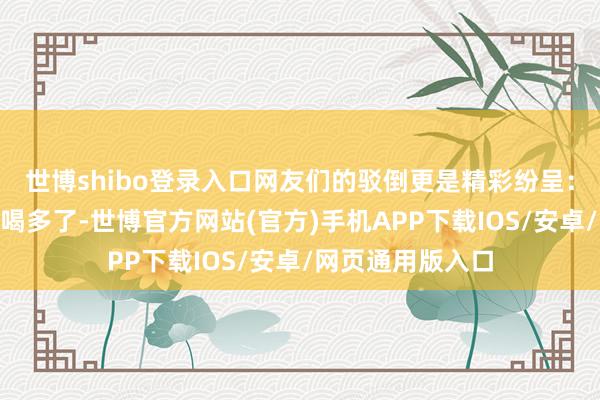世博shibo登录入口网友们的驳倒更是精彩纷呈：“这激流是不是喝多了-世博官方网站(官方)手机APP下载IOS/安卓/网页通用版入口