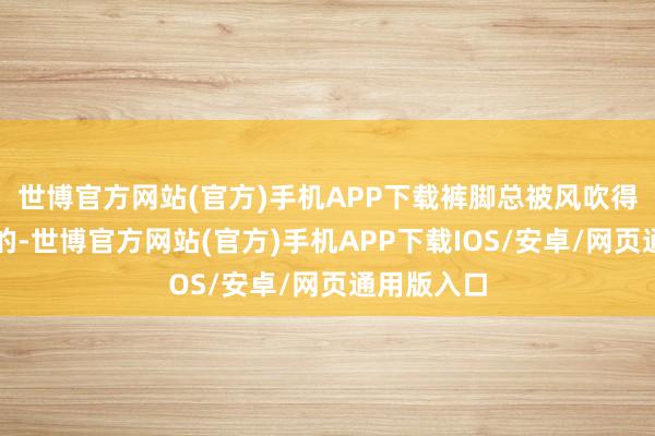 世博官方网站(官方)手机APP下载裤脚总被风吹得一跳一跳的-世博官方网站(官方)手机APP下载IOS/安卓/网页通用版入口