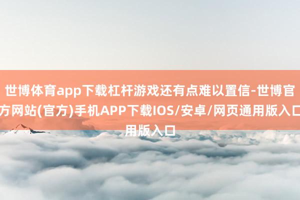 世博体育app下载杠杆游戏还有点难以置信-世博官方网站(官方)手机APP下载IOS/安卓/网页通用版入口