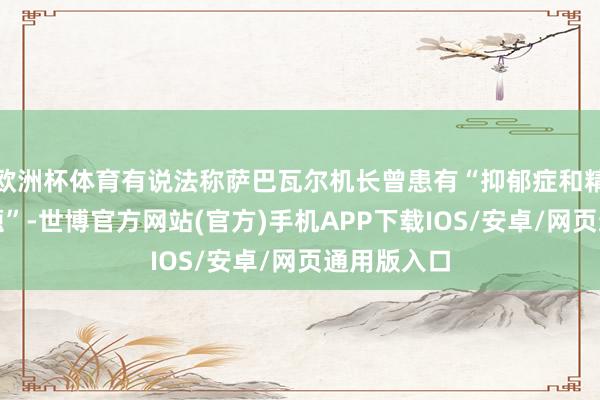 欧洲杯体育有说法称萨巴瓦尔机长曾患有“抑郁症和精神健康问题”-世博官方网站(官方)手机APP下载IOS/安卓/网页通用版入口
