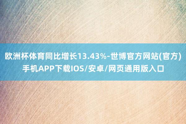欧洲杯体育同比增长13.43%-世博官方网站(官方)手机APP下载IOS/安卓/网页通用版入口