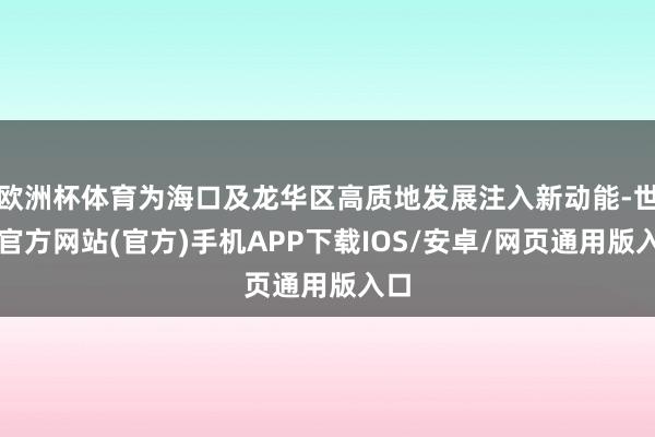 欧洲杯体育为海口及龙华区高质地发展注入新动能-世博官方网站(官方)手机APP下载IOS/安卓/网页通用版入口
