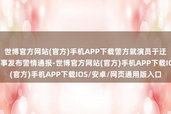 世博官方网站(官方)手机APP下载警方就演员于迂缓酒后有时坠楼身死一事发布警情通报-世博官方网站(官方)手机APP下载IOS/安卓/网页通用版入口