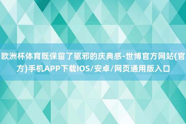 欧洲杯体育既保留了驱邪的庆典感-世博官方网站(官方)手机APP下载IOS/安卓/网页通用版入口