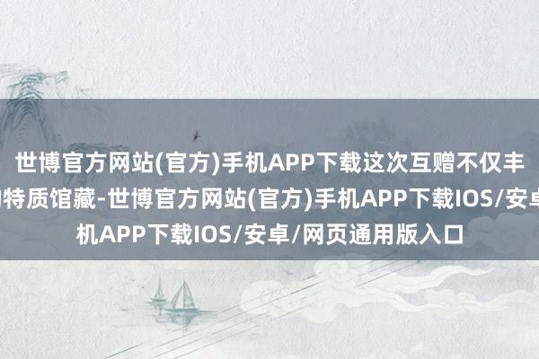 世博官方网站(官方)手机APP下载这次互赠不仅丰富了两地藏书楼的特质馆藏-世博官方网站(官方)手机APP下载IOS/安卓/网页通用版入口