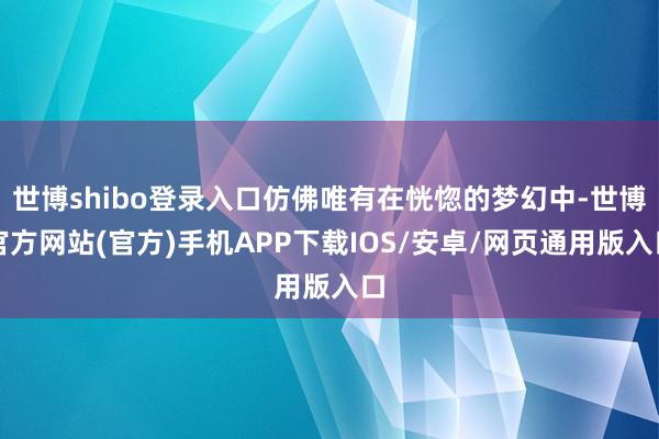 世博shibo登录入口仿佛唯有在恍惚的梦幻中-世博官方网站(官方)手机APP下载IOS/安卓/网页通用版入口