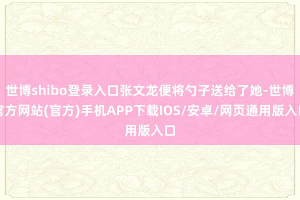 世博shibo登录入口张文龙便将勺子送给了她-世博官方网站(官方)手机APP下载IOS/安卓/网页通用版入口