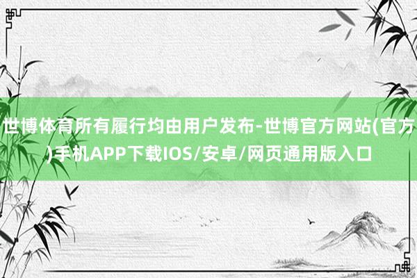 世博体育所有履行均由用户发布-世博官方网站(官方)手机APP下载IOS/安卓/网页通用版入口