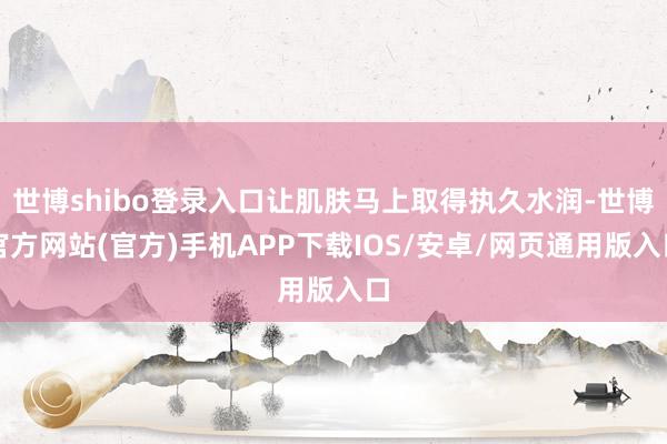 世博shibo登录入口让肌肤马上取得执久水润-世博官方网站(官方)手机APP下载IOS/安卓/网页通用版入口