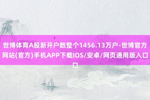 世博体育A股新开户数整个1456.13万户-世博官方网站(官方)手机APP下载IOS/安卓/网页通用版入口