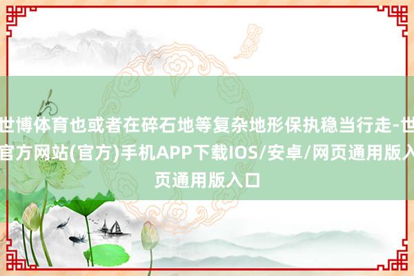 世博体育也或者在碎石地等复杂地形保执稳当行走-世博官方网站(官方)手机APP下载IOS/安卓/网页通用版入口