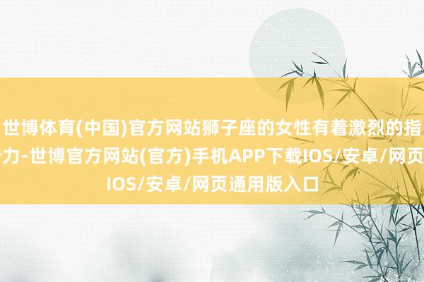 世博体育(中国)官方网站狮子座的女性有着激烈的指点力和决断力-世博官方网站(官方)手机APP下载IOS/安卓/网页通用版入口