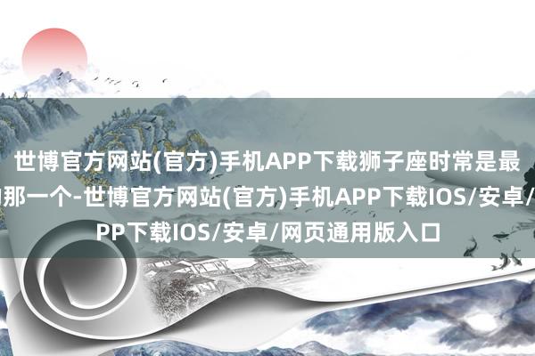 世博官方网站(官方)手机APP下载狮子座时常是最快重整旗饱读的那一个-世博官方网站(官方)手机APP下载IOS/安卓/网页通用版入口