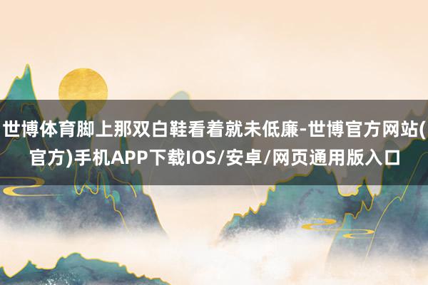 世博体育脚上那双白鞋看着就未低廉-世博官方网站(官方)手机APP下载IOS/安卓/网页通用版入口
