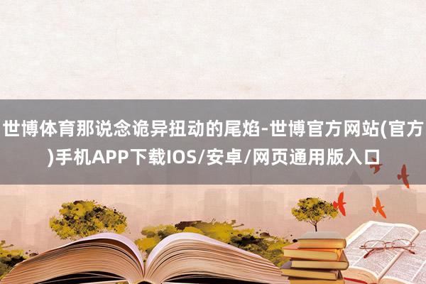 世博体育那说念诡异扭动的尾焰-世博官方网站(官方)手机APP下载IOS/安卓/网页通用版入口