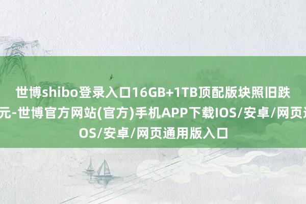 世博shibo登录入口16GB+1TB顶配版块照旧跌价了2195元-世博官方网站(官方)手机APP下载IOS/安卓/网页通用版入口