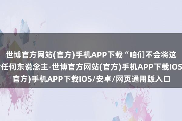 世博官方网站(官方)手机APP下载“咱们不会将这片地盘的哪怕一寸交给任何东说念主-世博官方网站(官方)手机APP下载IOS/安卓/网页通用版入口